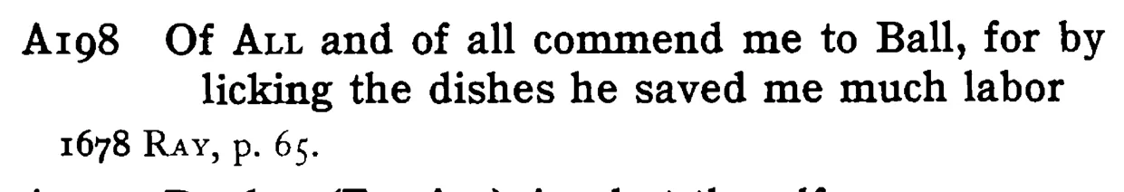 Of ALL and of all commend me to Ball, for by licking the dishes he saved me much labor - a scanned entry from Tilley's 1950 Dictionary of Proverbs.