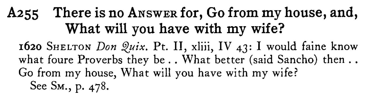 There is no ANSWER for, Go from my house, and, What will you have with my wife? - a scanned entry from Tilley's 1950 Dictionary of Proverbs.