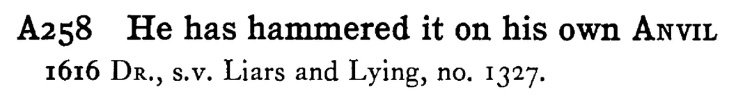 He has hammered it on his own ANVIL - a scanned entry from Tilley's 1950 Dictionary of Proverbs.