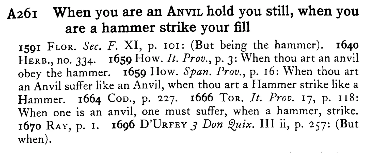 When you are an ANVIL hold you still, when you are a hammer strike your fill - a scanned entry from Tilley's 1950 Dictionary of Proverbs.