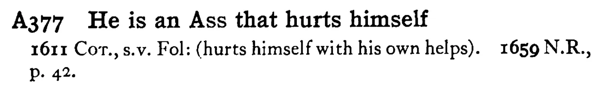 He is an ASS that hurts himself - a scanned entry from Tilley's 1950 Dictionary of Proverbs.