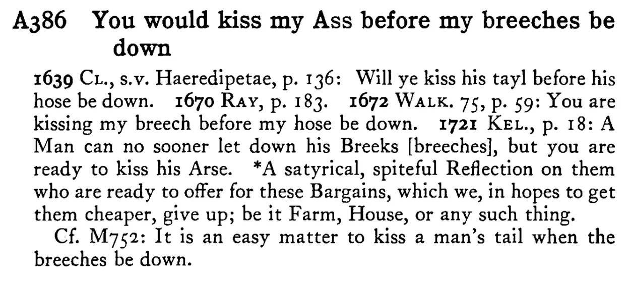 You would kiss my ASS before my breeches be down - a scanned entry from Tilley's 1950 Dictionary of Proverbs.