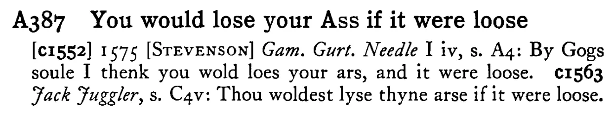 You would lose your ASS if it were loose - a scanned entry from Tilley's 1950 Dictionary of Proverbs.