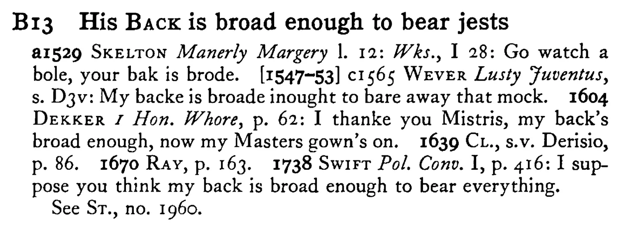 His BACK is broad enough to bear jests - a scanned entry from Tilley's 1950 Dictionary of Proverbs.