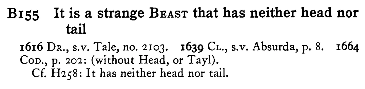 It is a strange BEAST that has neither head nor tail - a scanned entry from Tilley's 1950 Dictionary of Proverbs.