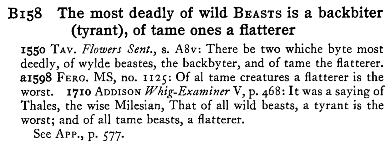 The most deadly of wild BEASTS is a backbiter (tyrant), of tame ones a flatterer - a scanned entry from Tilley's 1950 Dictionary of Proverbs.