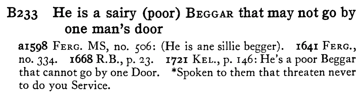He is a sairy (poor) BEGGAR that may not go by one man's door - a scanned entry from Tilley's 1950 Dictionary of Proverbs.