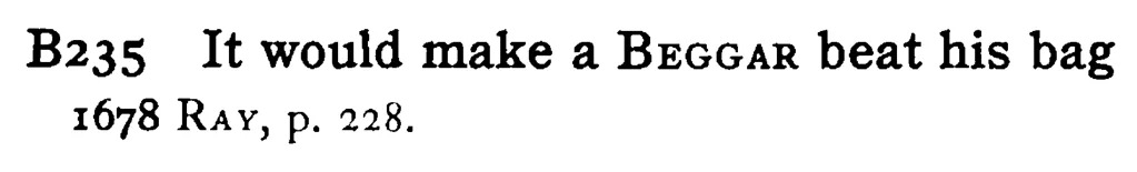 It would make a BEGGAR beat his bag - a scanned entry from Tilley's 1950 Dictionary of Proverbs.