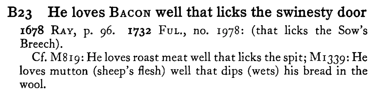 He loves BACON well that licks the swinesty door - a scanned entry from Tilley's 1950 Dictionary of Proverbs.