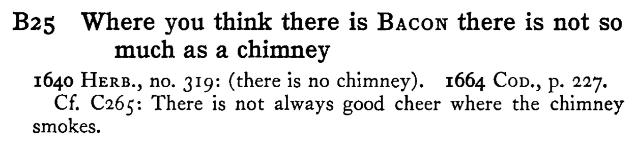 Where you think there is BACON there is not so much as a chimney - a scanned entry from Tilley's 1950 Dictionary of Proverbs.