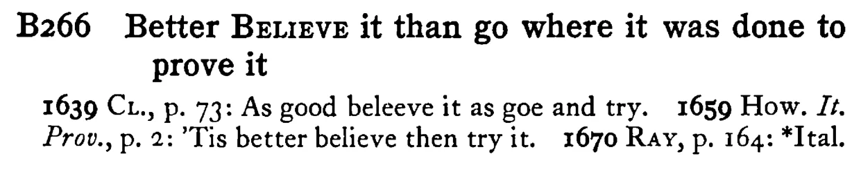 Better BELIEVE it than go where it was done to prove it - a scanned entry from Tilley's 1950 Dictionary of Proverbs.