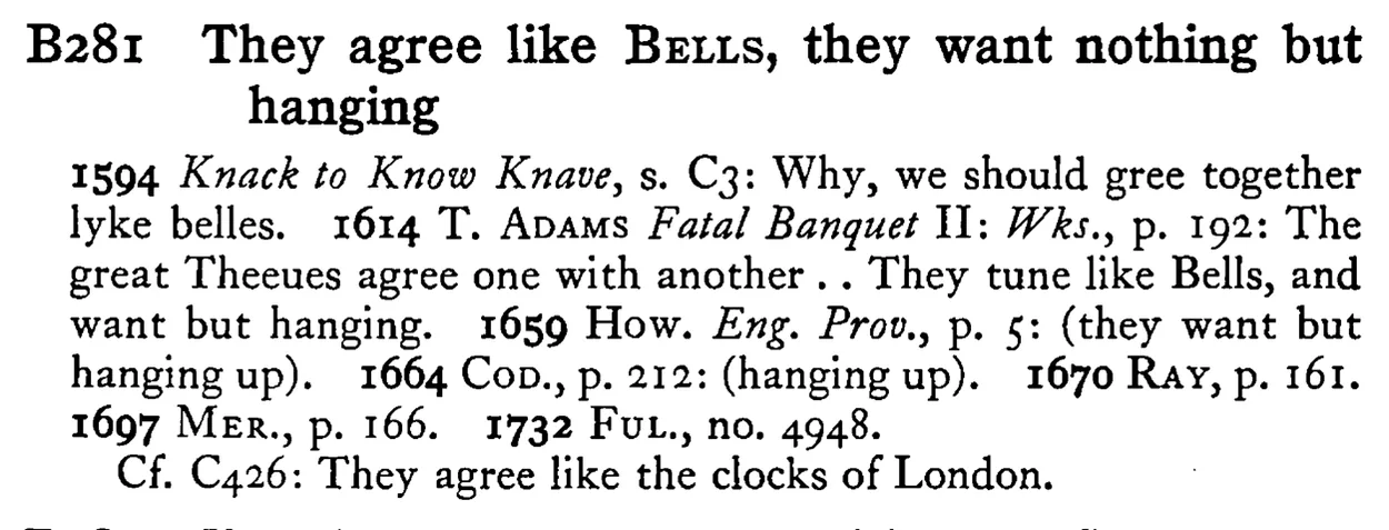They agree like BELLS, they want nothing but hanging - a scanned entry from Tilley's 1950 Dictionary of Proverbs.