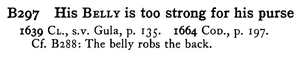 His BELLY is too strong for his purse - a scanned entry from Tilley's 1950 Dictionary of Proverbs.