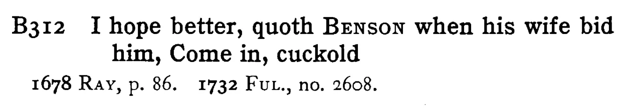 I hope better, quoth BENSON when his wife bid him, Come in, cuckold - a scanned entry from Tilley's 1950 Dictionary of Proverbs.