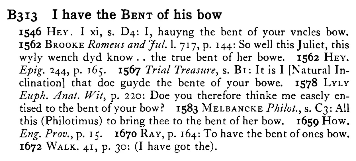 I have the BENT of his bow - a scanned entry from Tilley's 1950 Dictionary of Proverbs.