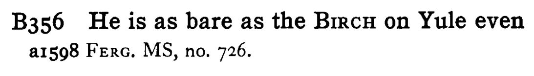 He is as bare as the BIRCH on Yule even - a scanned entry from Tilley's 1950 Dictionary of Proverbs.