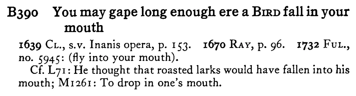 You may gape long enough ere a BIRD fall in your mouth - a scanned entry from Tilley's 1950 Dictionary of Proverbs.