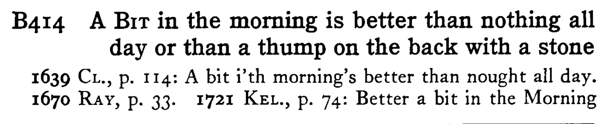 A BIT in the morning is better than nothing all day or than a thump on the back with a stone - a scanned entry from Tilley's 1950 Dictionary of Proverbs.