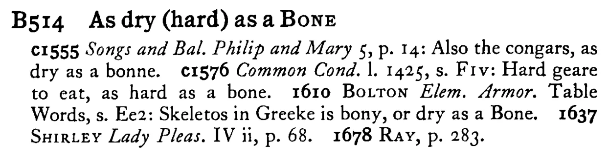 As dry (hard) as a BONE - a scanned entry from Tilley's 1950 Dictionary of Proverbs.