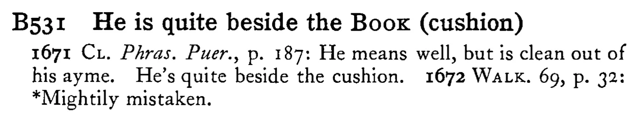 He is quite beside the BOOK (cushion) - a scanned entry from Tilley's 1950 Dictionary of Proverbs.