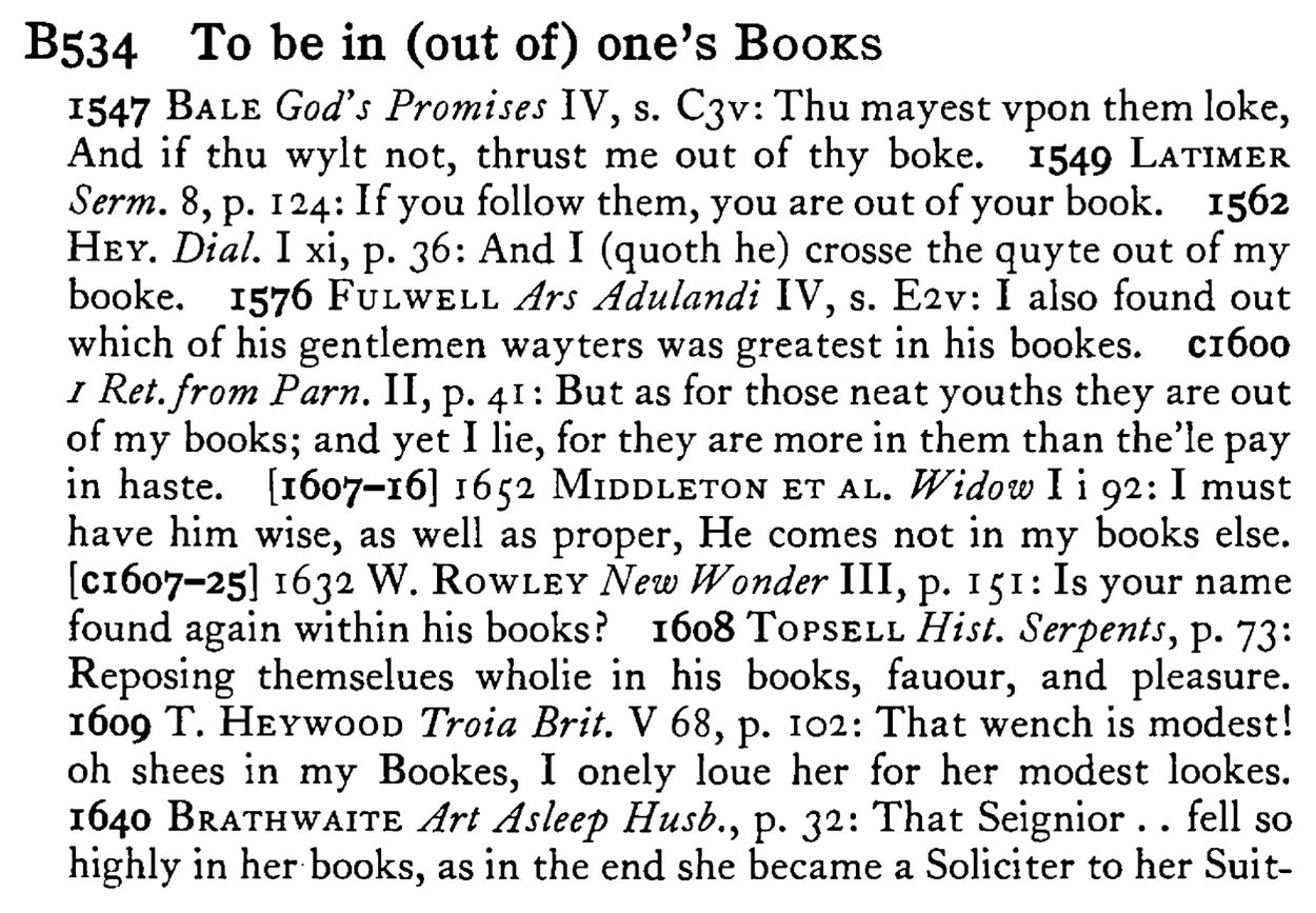 To be in (out of) one's BOOKS - a scanned entry from Tilley's 1950 Dictionary of Proverbs.