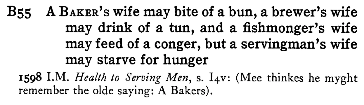 A BAKER's wife may bite of a bun, a brewer's wife may drink of a tun, and a fishmonger's wife may feed of a conger, but a servingman's wife may starve for hunger - a scanned entry from Tilley's 1950 Dictionary of Proverbs.