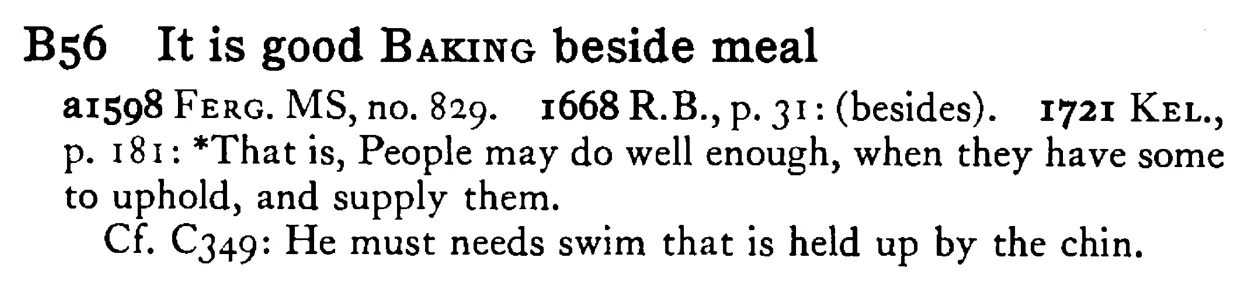 It is good BAKING beside meal - a scanned entry from Tilley's 1950 Dictionary of Proverbs.