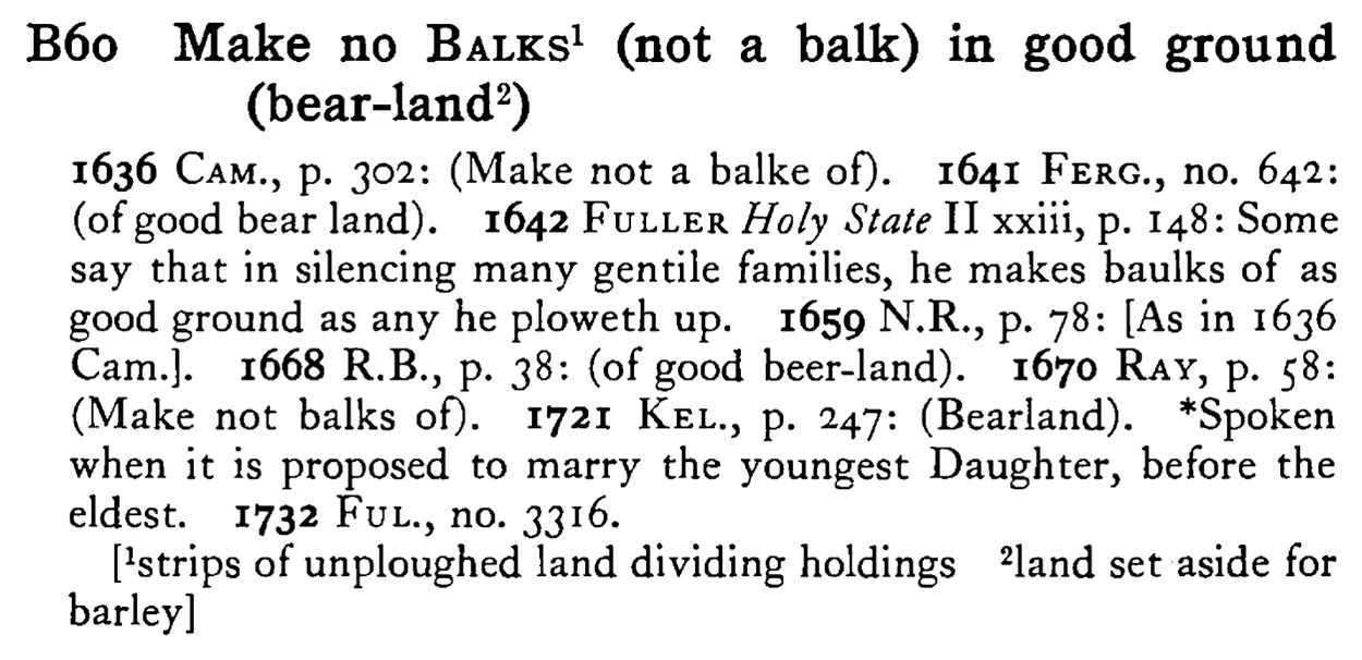 Make no BALKS¹ (not a BALK) in good ground (bear-land²) - a scanned entry from Tilley's 1950 Dictionary of Proverbs.