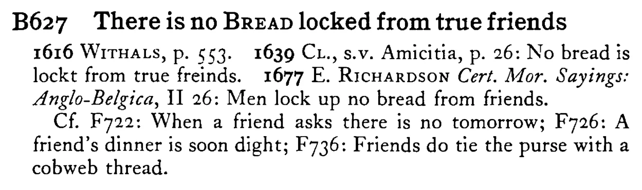 There is no BREAD locked from true friends - a scanned entry from Tilley's 1950 Dictionary of Proverbs.