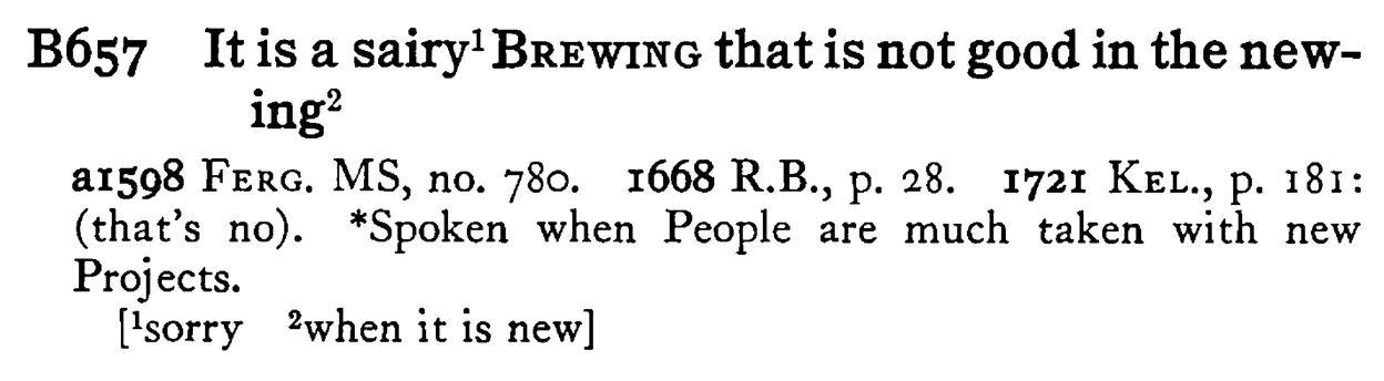 It is a sairy¹ BREWING that is not good in the newing² - a scanned entry from Tilley's 1950 Dictionary of Proverbs.