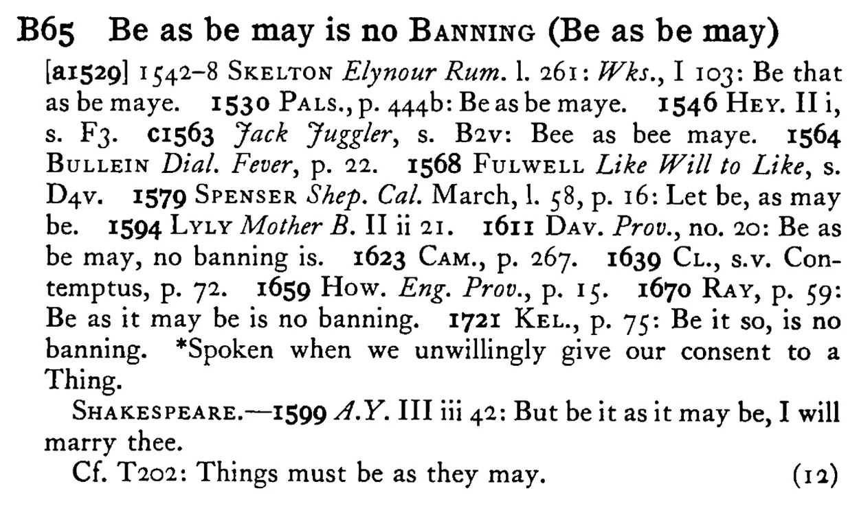 Be as be may is no BANNING (Be as be may) - a scanned entry from Tilley's 1950 Dictionary of Proverbs.