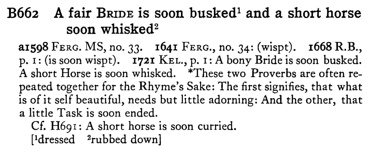 A fair BRIDE is soon busked¹ and a short horse soon whisked² - a scanned entry from Tilley's 1950 Dictionary of Proverbs.