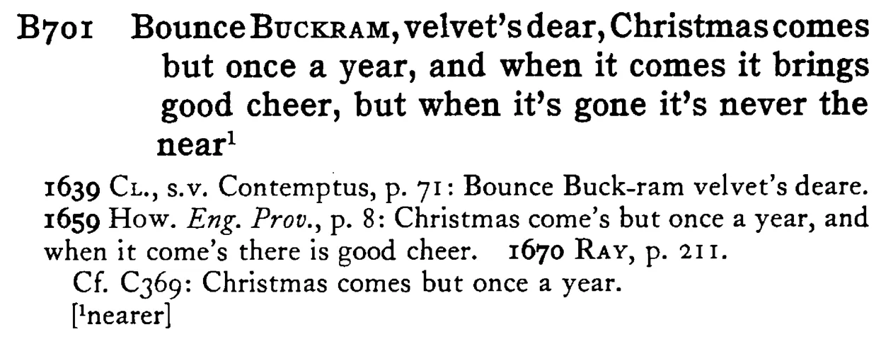 Bounce BUCKRAM, velvet's dear, Christmas comes but once a year, and when it comes it brings good cheer, but when it's gone it's never the near¹ - a scanned entry from Tilley's 1950 Dictionary of Proverbs.