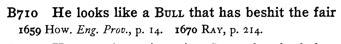 He looks like a BULL that has beshit the fair - a scanned entry from Tilley's 1950 Dictionary of Proverbs.