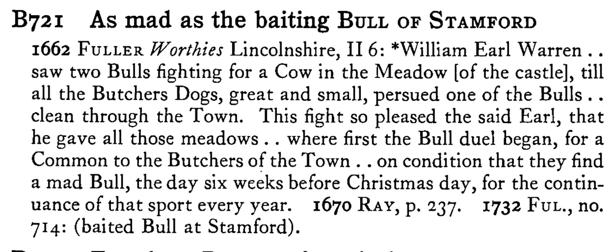 As mad as the baiting BULL OF STAMFORD - a scanned entry from Tilley's 1950 Dictionary of Proverbs.