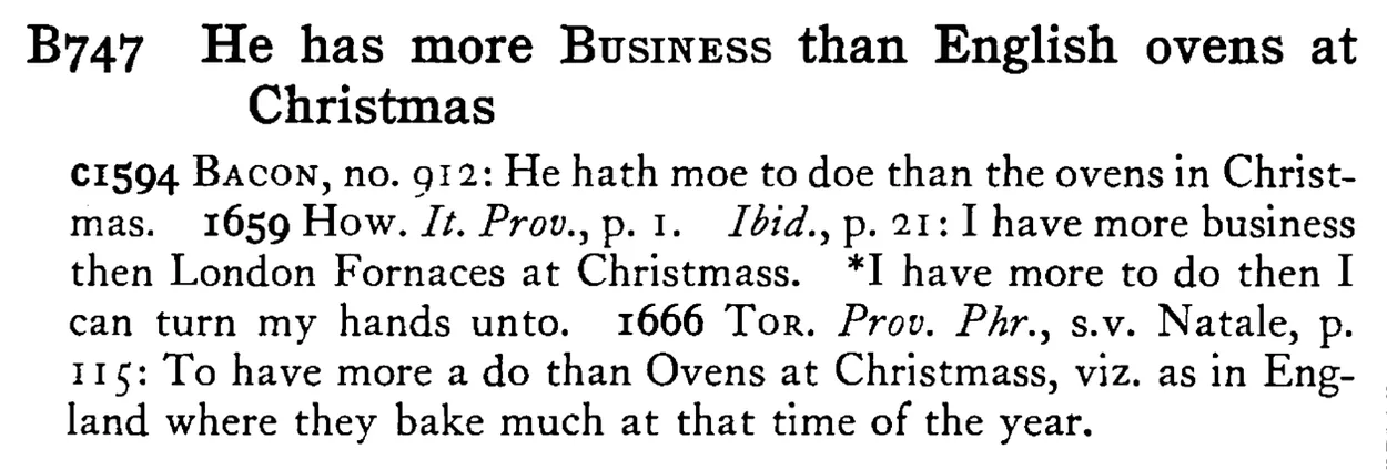 He has more BUSINESS than English ovens at Christmas - a scanned entry from Tilley's 1950 Dictionary of Proverbs.