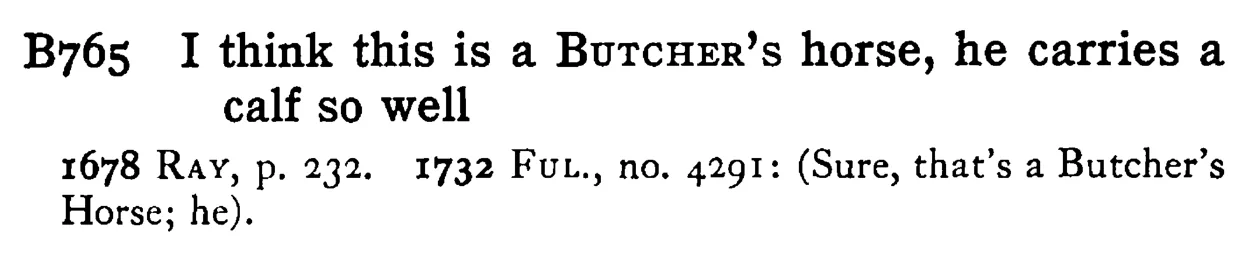 I think this is a BUTCHER's horse, he carries a calf so well - a scanned entry from Tilley's 1950 Dictionary of Proverbs.