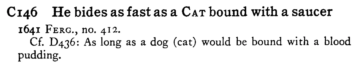 He bides as fast as a CAT bound with a saucer - a scanned entry from Tilley's 1950 Dictionary of Proverbs.