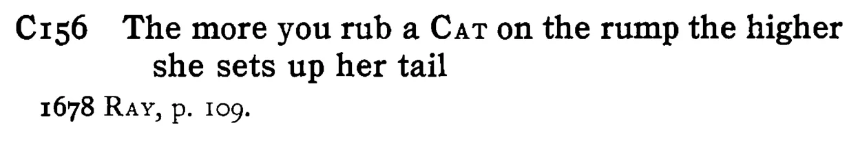 The more you rub a CAT on the rump the higher she sets up her tail - a scanned entry from Tilley's 1950 Dictionary of Proverbs.
