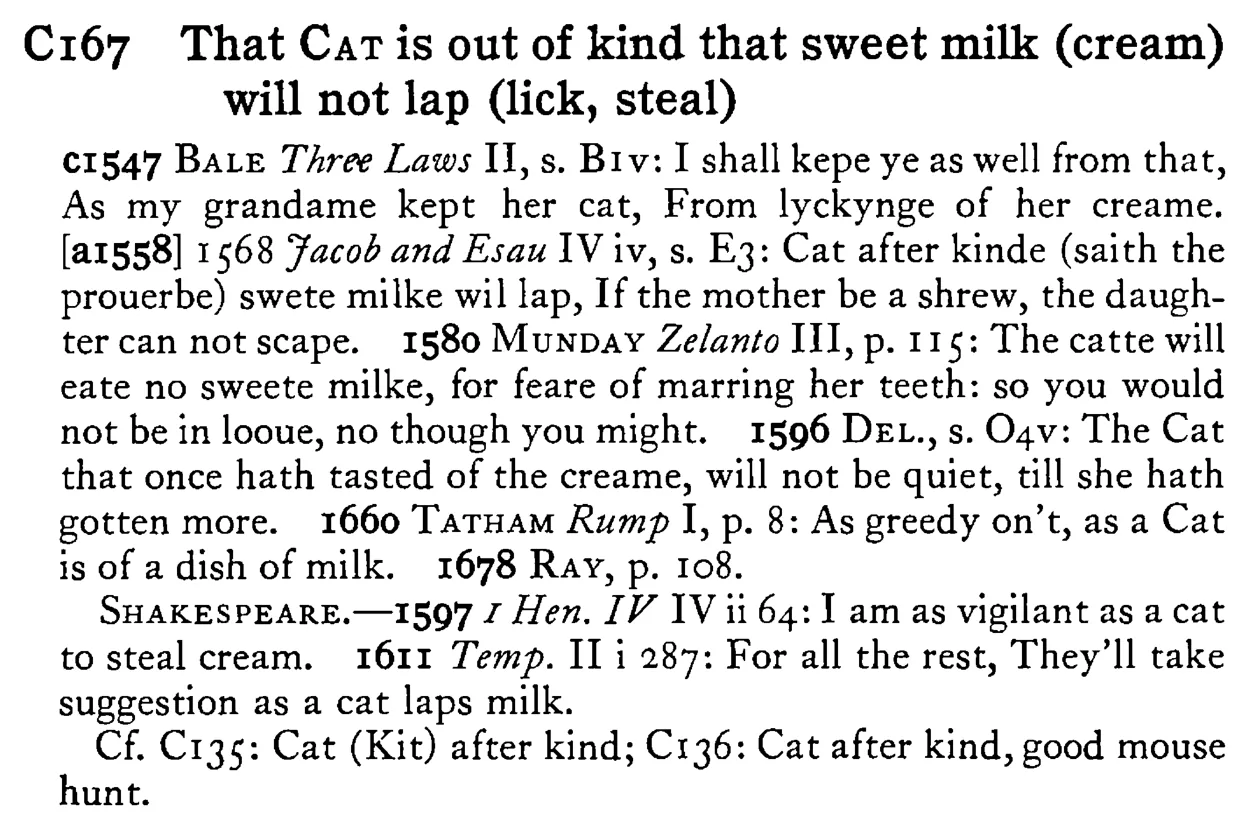 That CAT is out of kind that sweet milk (cream) will not lap (lick, steal) - a scanned entry from Tilley's 1950 Dictionary of Proverbs.