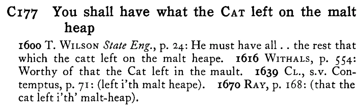 You shall have what the CAT left on the malt heap - a scanned entry from Tilley's 1950 Dictionary of Proverbs.