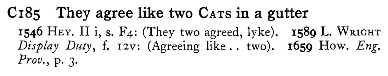 They agree like two CATS in a gutter - a scanned entry from Tilley's 1950 Dictionary of Proverbs.