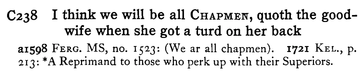 I think we will be all CHAPMEN, quoth the good-wife when she got a turd on her back - a scanned entry from Tilley's 1950 Dictionary of Proverbs.