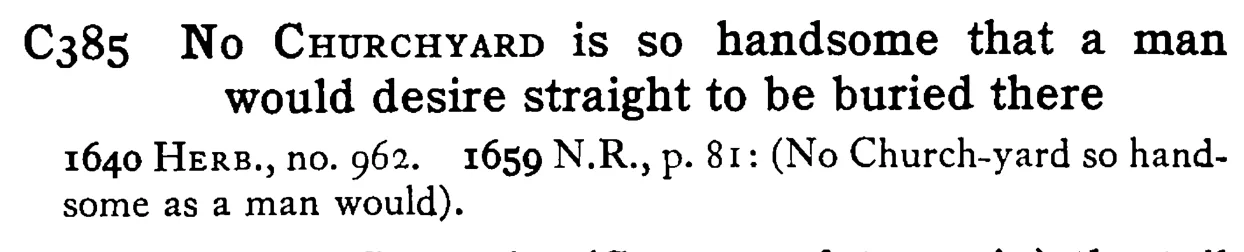 No CHURCHYARD is so handsome that a man would desire straight to be buried there - a scanned entry from Tilley's 1950 Dictionary of Proverbs.