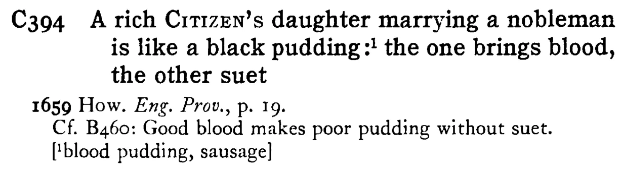 A rich CITIZEN's daughter marrying a nobleman is like a black pudding:¹ the one brings blood, the other suet - a scanned entry from Tilley's 1950 Dictionary of Proverbs.