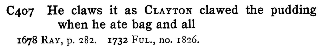 He claws it as CLAYTON clawed the pudding when he ate bag and all - a scanned entry from Tilley's 1950 Dictionary of Proverbs.
