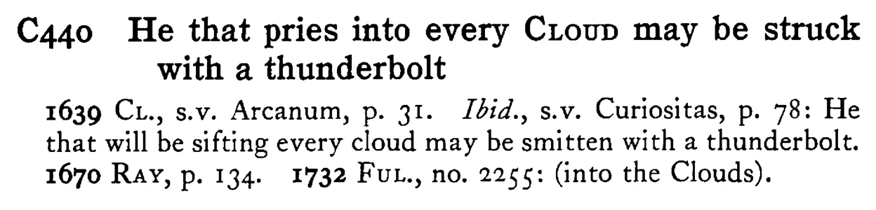 He that pries into every CLOUD may be struck with a thunderbolt - a scanned entry from Tilley's 1950 Dictionary of Proverbs.
