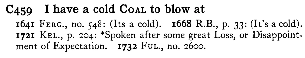 I have a cold COAL to blow at - a scanned entry from Tilley's 1950 Dictionary of Proverbs.