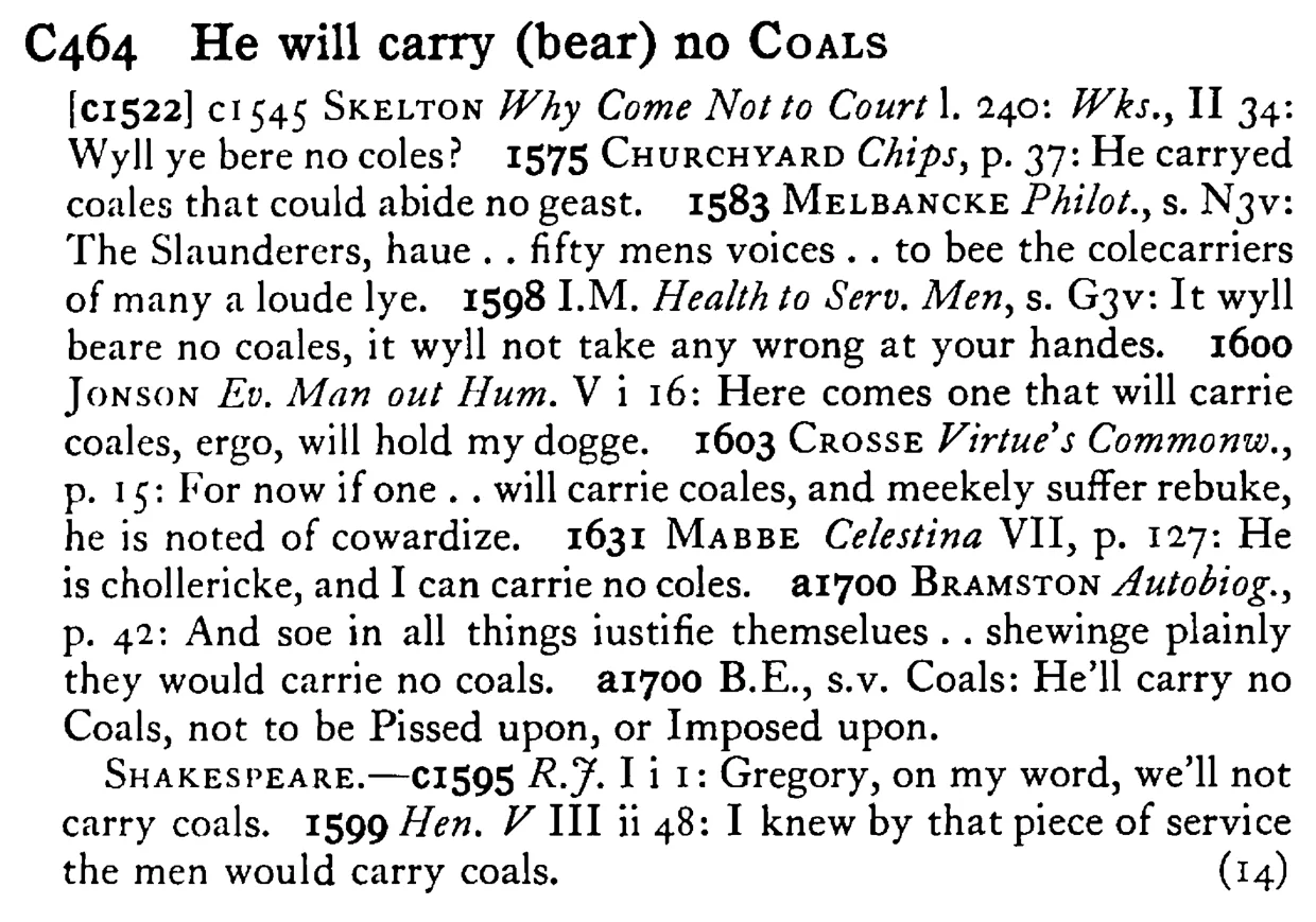 He will carry (bear) no COALS - a scanned entry from Tilley's 1950 Dictionary of Proverbs.