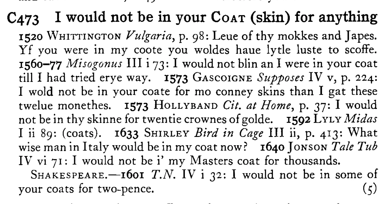 I would not be in your COAT (skin) for anything - a scanned entry from Tilley's 1950 Dictionary of Proverbs.